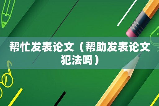 幫忙發(fā)表論文（幫助發(fā)表論文犯法嗎）