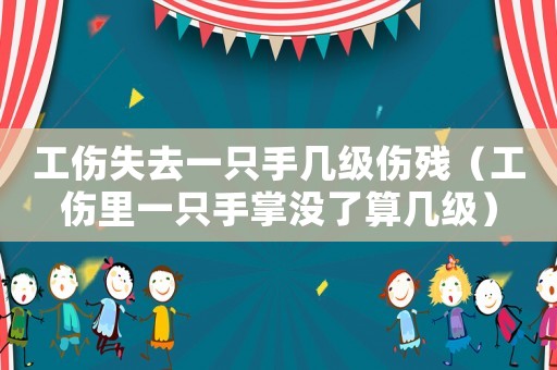 工傷失去一只手幾級傷殘（工傷里一只手掌沒了算幾級）
