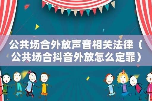 公共場(chǎng)合外放聲音相關(guān)法律（公共場(chǎng)合抖音外放怎么定罪）