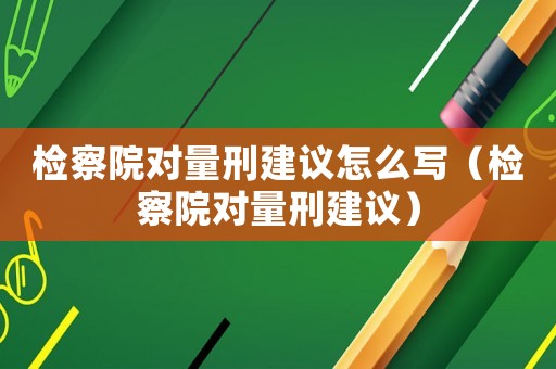 檢察院對量刑建議怎么寫（檢察院對量刑建議）