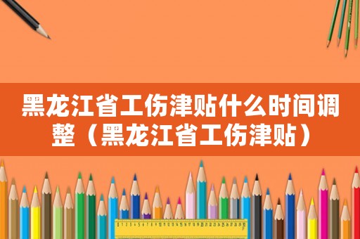 黑龍江省工傷津貼什么時間調(diào)整（黑龍江省工傷津貼）