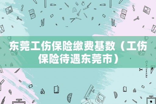 東莞工傷保險(xiǎn)繳費(fèi)基數(shù)（工傷保險(xiǎn)待遇東莞市）