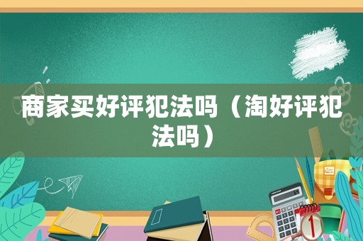 商家買好評(píng)犯法嗎（淘好評(píng)犯法嗎）