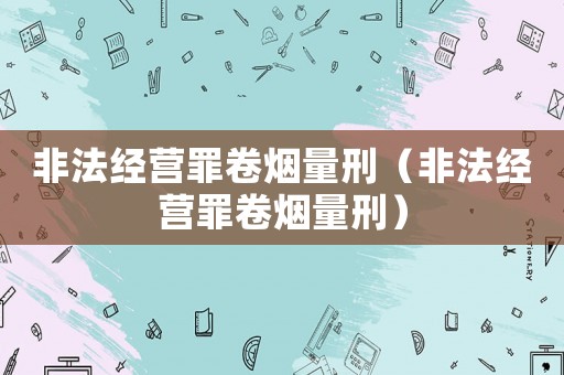 非法經(jīng)營罪卷煙量刑（非法經(jīng)營罪卷煙量刑）
