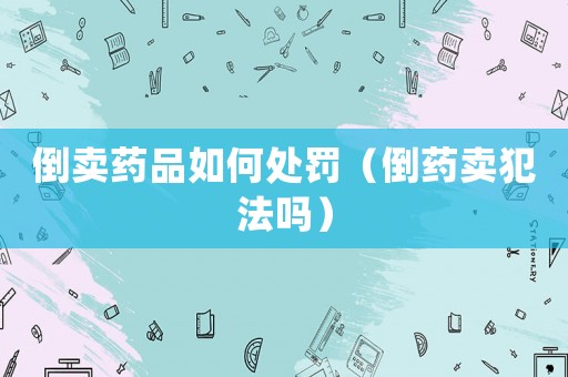 倒賣藥品如何處罰（倒藥賣犯法嗎）