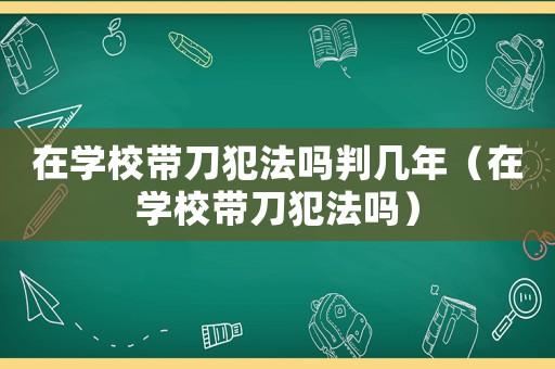 在學(xué)校帶刀犯法嗎判幾年（在學(xué)校帶刀犯法嗎）