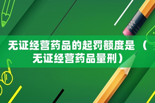 無證經(jīng)營(yíng)藥品的起罰額度是 （無證經(jīng)營(yíng)藥品量刑）