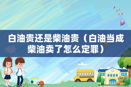 白油貴還是柴油貴（白油當(dāng)成柴油賣了怎么定罪）