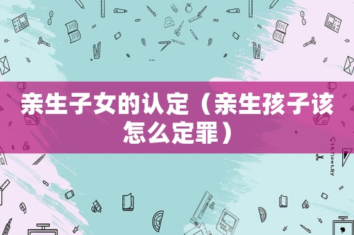 親生子女的認(rèn)定（親生孩子該怎么定罪）
