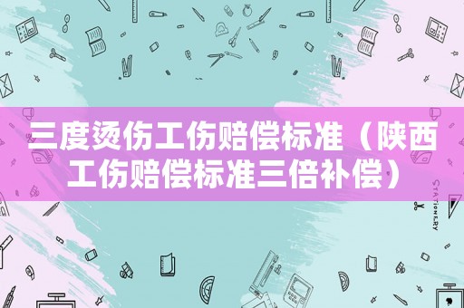 三度燙傷工傷賠償標(biāo)準(zhǔn)（陜西工傷賠償標(biāo)準(zhǔn)三倍補(bǔ)償）