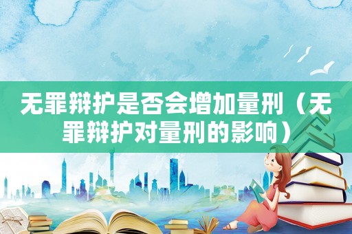 無罪辯護(hù)是否會增加量刑（無罪辯護(hù)對量刑的影響）