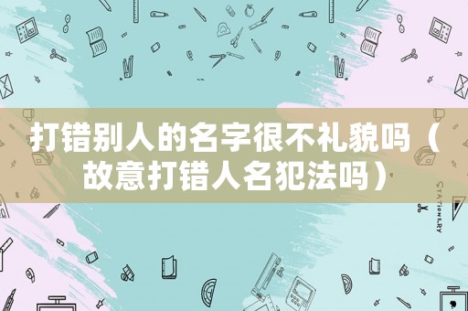 打錯別人的名字很不禮貌嗎（故意打錯人名犯法嗎）