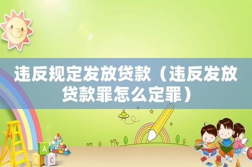 違反規(guī)定發(fā)放貸款（違反發(fā)放貸款罪怎么定罪）