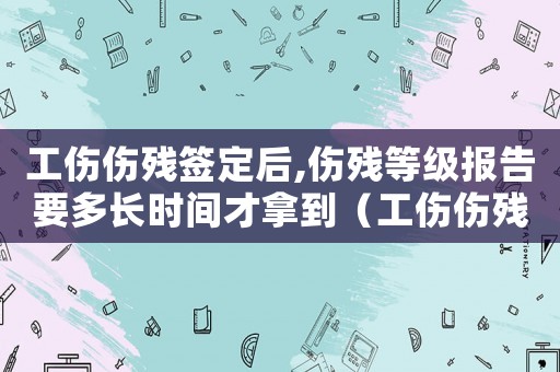 工傷傷殘簽定后,傷殘等級(jí)報(bào)告要多長時(shí)間才拿到（工傷傷殘簽定）