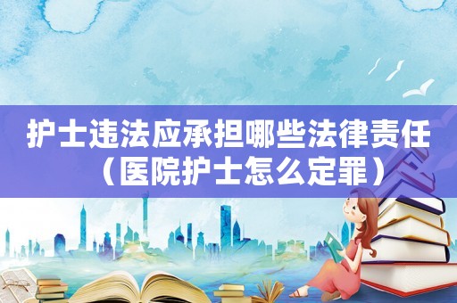 護士違法應(yīng)承擔哪些法律責任（醫(yī)院護士怎么定罪）