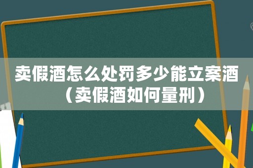 賣(mài)假酒怎么處罰多少能立案酒（賣(mài)假酒如何量刑）