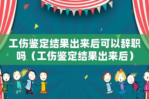 工傷鑒定結果出來后可以辭職嗎（工傷鑒定結果出來后）