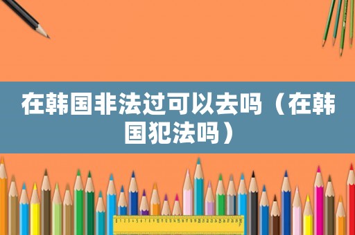 在韓國(guó)非法過(guò)可以去嗎（在韓國(guó)犯法嗎）