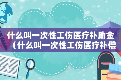 什么叫一次性工傷醫(yī)療補(bǔ)助金（什么叫一次性工傷醫(yī)療補(bǔ)償金）