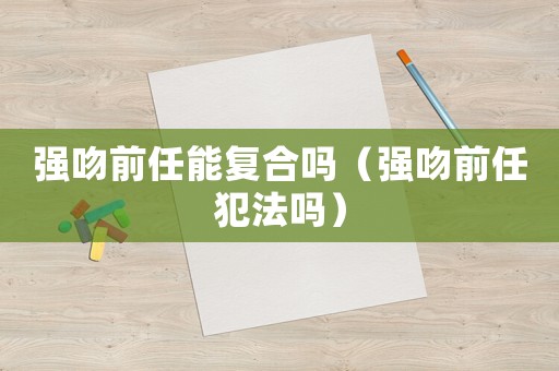 強吻前任能復(fù)合嗎（強吻前任犯法嗎）