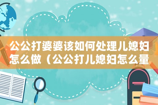 公公打婆婆該如何處理兒媳婦怎么做（公公打兒媳婦怎么量刑）