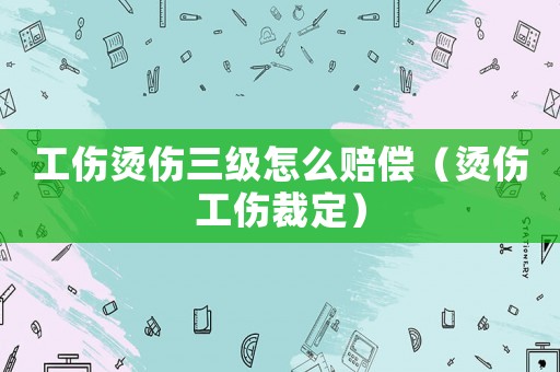 工傷燙傷三級怎么賠償（燙傷工傷裁定）