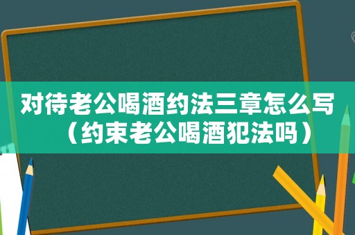 對(duì)待老公喝酒約法三章怎么寫（約束老公喝酒犯法嗎）