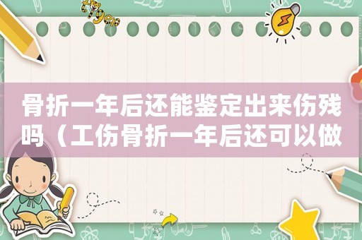 骨折一年后還能鑒定出來傷殘嗎（工傷骨折一年后還可以做傷殘鑒定嗎）