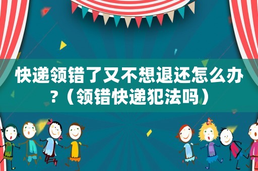 快遞領(lǐng)錯了又不想退還怎么辦?（領(lǐng)錯快遞犯法嗎）