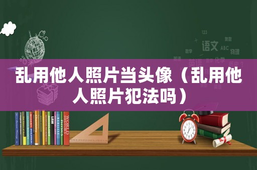 亂用他人照片當(dāng)頭像（亂用他人照片犯法嗎）