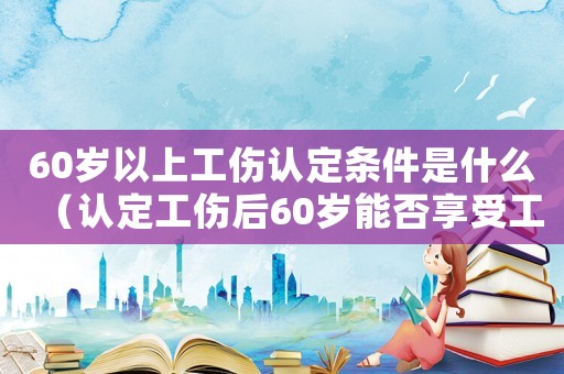 60歲以上工傷認定條件是什么（認定工傷后60歲能否享受工傷待遇）