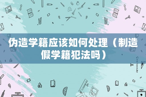偽造學(xué)籍應(yīng)該如何處理（制造假學(xué)籍犯法嗎）