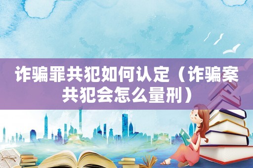 詐騙罪共犯如何認(rèn)定（詐騙案共犯會怎么量刑）
