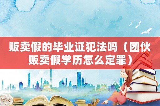 販賣假的畢業(yè)證犯法嗎（團(tuán)伙販賣假學(xué)歷怎么定罪）