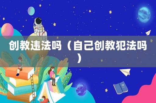 創(chuàng)教違法嗎（自己創(chuàng)教犯法嗎）