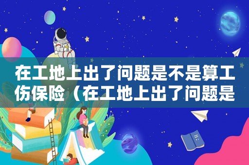 在工地上出了問(wèn)題是不是算工傷保險(xiǎn)（在工地上出了問(wèn)題是不是算工傷）