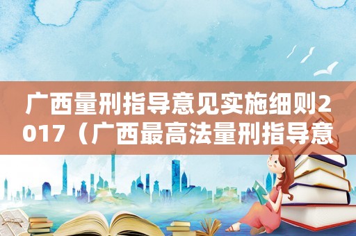 廣西量刑指導(dǎo)意見實(shí)施細(xì)則2017（廣西最高法量刑指導(dǎo)意見）
