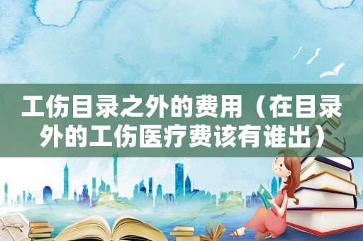 工傷目錄之外的費(fèi)用（在目錄外的工傷醫(yī)療費(fèi)該有誰(shuí)出）