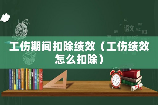 工傷期間扣除績效（工傷績效怎么扣除）