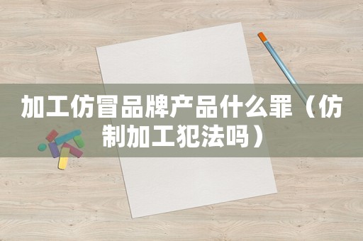 加工仿冒品牌產(chǎn)品什么罪（仿制加工犯法嗎）
