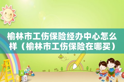榆林市工傷保險(xiǎn)經(jīng)辦中心怎么樣（榆林市工傷保險(xiǎn)在哪買(mǎi)）