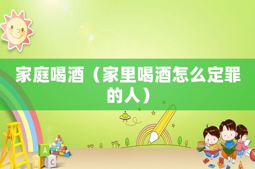 家庭喝酒（家里喝酒怎么定罪的人）