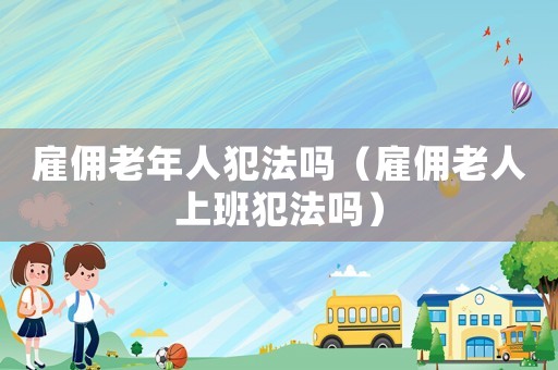 雇傭老年人犯法嗎（雇傭老人上班犯法嗎）