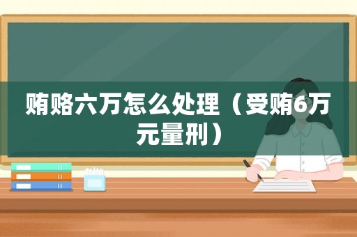 賄賂六萬(wàn)怎么處理（受賄6萬(wàn)元量刑）