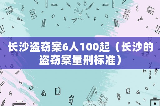 長(zhǎng)沙盜竊案6人100起（長(zhǎng)沙的盜竊案量刑標(biāo)準(zhǔn)）