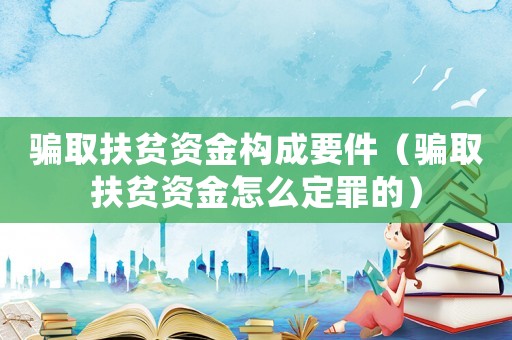 騙取扶貧資金構(gòu)成要件（騙取扶貧資金怎么定罪的）