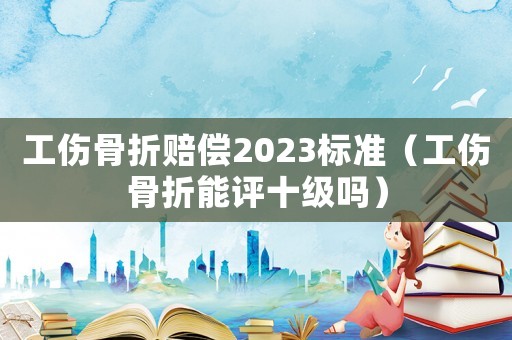 工傷骨折賠償2023標(biāo)準(zhǔn)（工傷骨折能評(píng)十級(jí)嗎）
