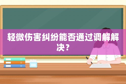 輕微傷害糾紛能否通過(guò)調(diào)解解決？