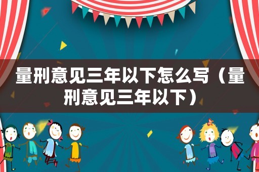 量刑意見(jiàn)三年以下怎么寫(xiě)（量刑意見(jiàn)三年以下）