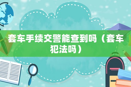 套車手續(xù)交警能查到嗎（套車犯法嗎）